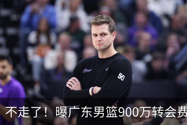 不走了！曝广东男篮900万转会费签下昔日状元内线，杜锋拒绝摆烂